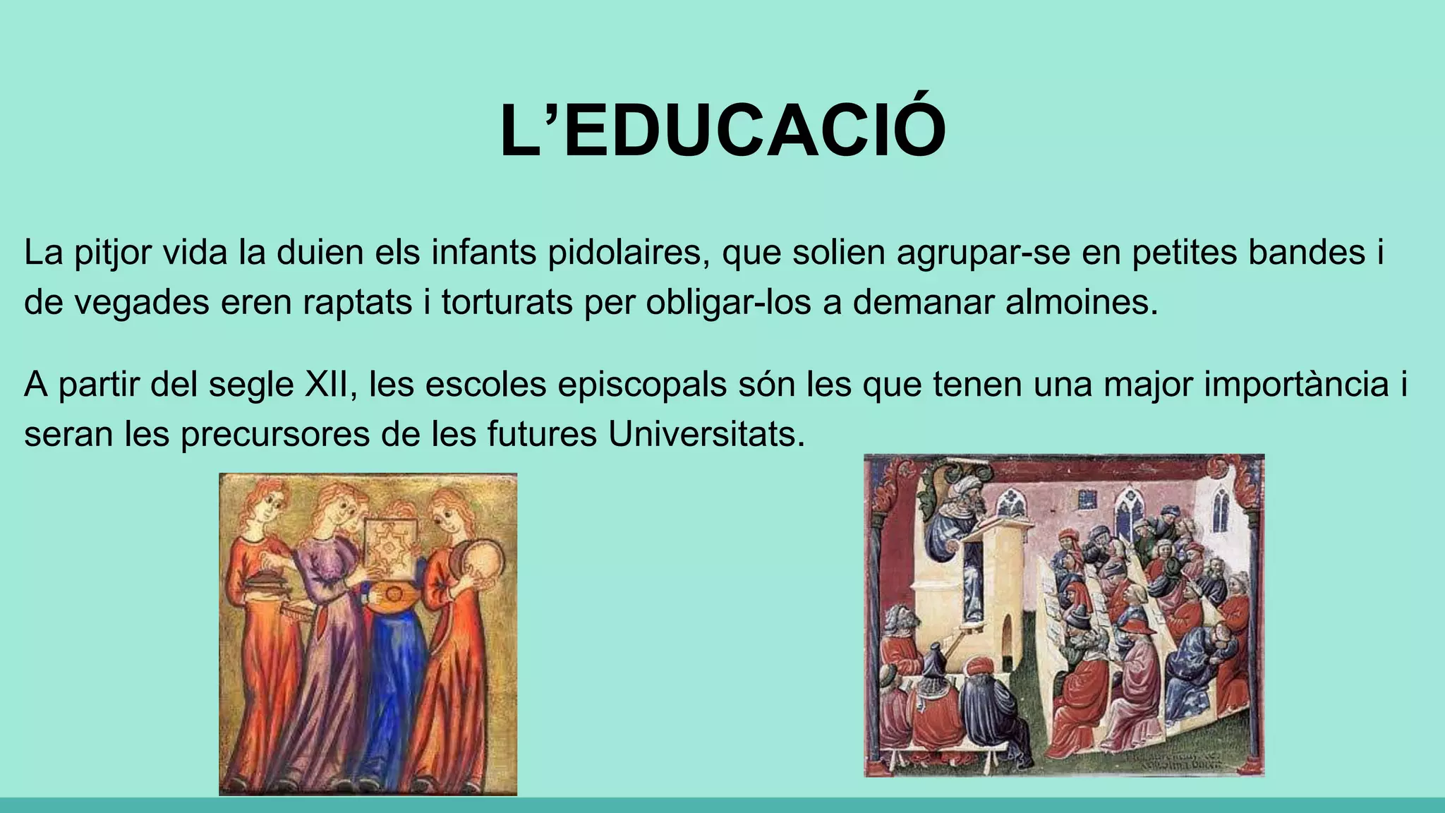 L’EDUCACIÓ
La pitjor vida la duien els infants pidolaires, que solien agrupar-se en petites bandes i
de vegades eren raptats i torturats per obligar-los a demanar almoines.
A partir del segle XII, les escoles episcopals són les que tenen una major importància i
seran les precursores de les futures Universitats.
 