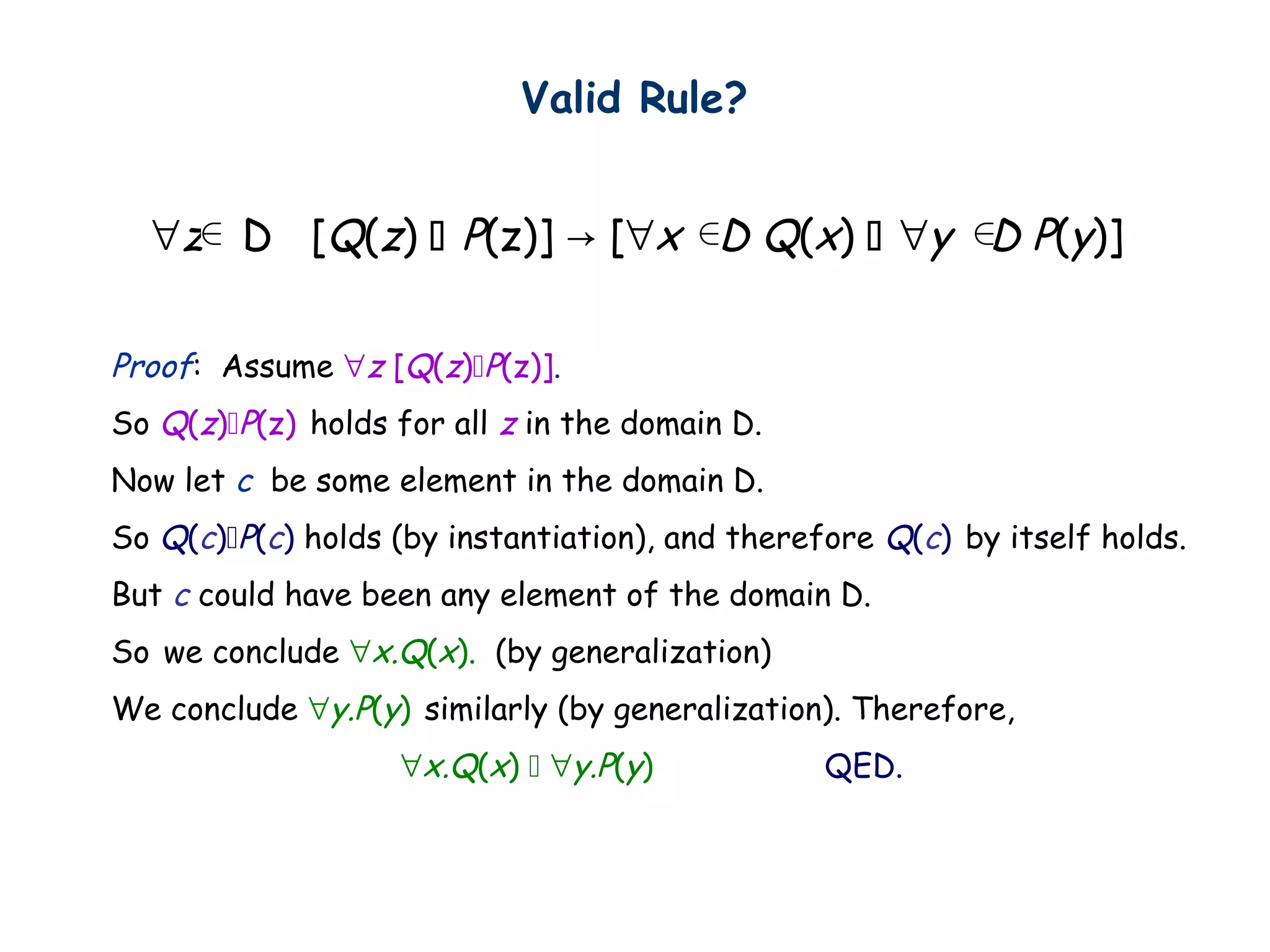 Proof: Assume ∀z [Q(z)P(z)].
So Q(z)P(z) holds for all z in the domain D.
Now let c be some element in the domain D.
So Q(c)P(c) holds (by instantiation), and therefore Q(c) by itself holds.
But c could have been any element of the domain D.
So we conclude ∀x.Q(x). (by generalization)
We conclude ∀y.P(y) similarly (by generalization). Therefore,
∀x.Q(x)  ∀y.P(y) QED.
∀z D [Q(z)  P(z)] → [∀x D Q(x)  ∀y D P(y)]
Valid Rule?
 