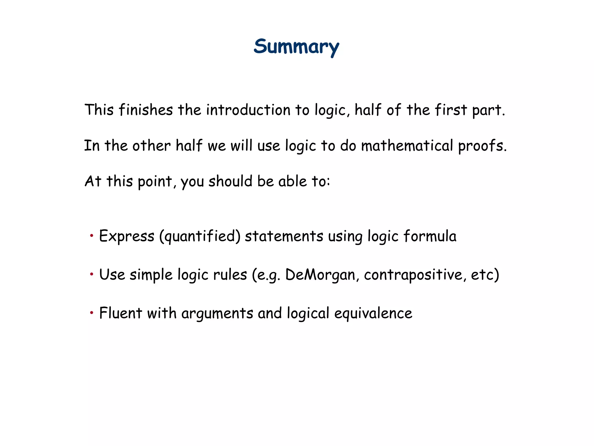 • Express (quantified) statements using logic formula
• Use simple logic rules (e.g. DeMorgan, contrapositive, etc)
• Fluent with arguments and logical equivalence
Summary
This finishes the introduction to logic, half of the first part.
In the other half we will use logic to do mathematical proofs.
At this point, you should be able to:
 