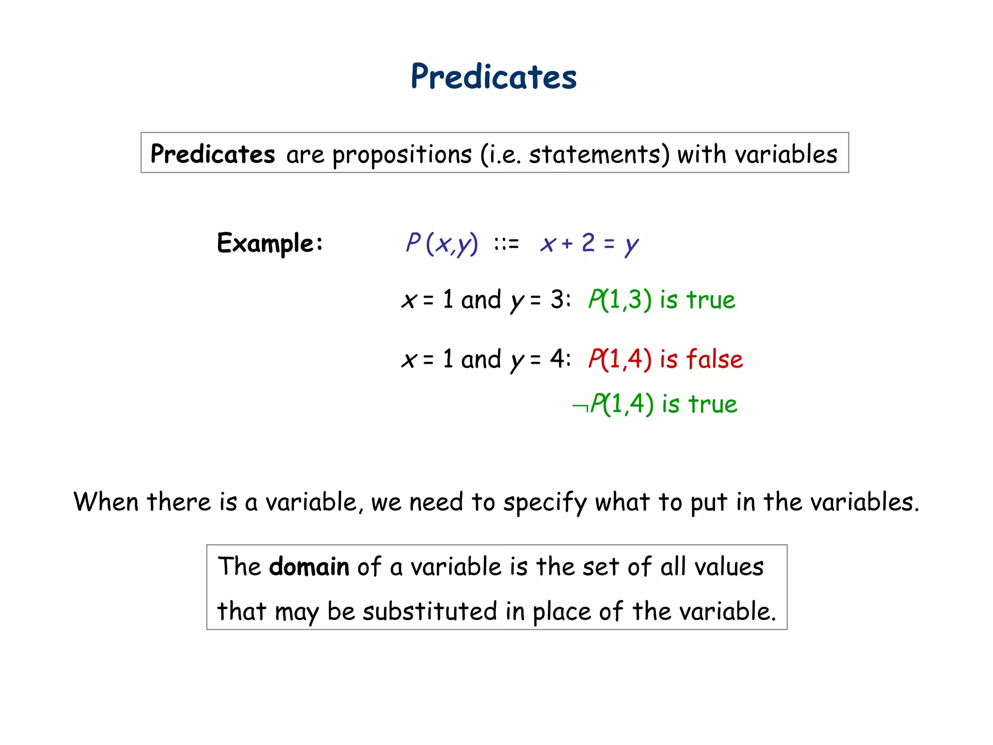 Predicates are propositions (i.e. statements) with variables
x + 2 = yExample: P (x,y) ::=
Predicates
x = 1 and y = 3: P(1,3) is true
x = 1 and y = 4: P(1,4) is false
¬P(1,4) is true
The domain of a variable is the set of all values
that may be substituted in place of the variable.
When there is a variable, we need to specify what to put in the variables.
 