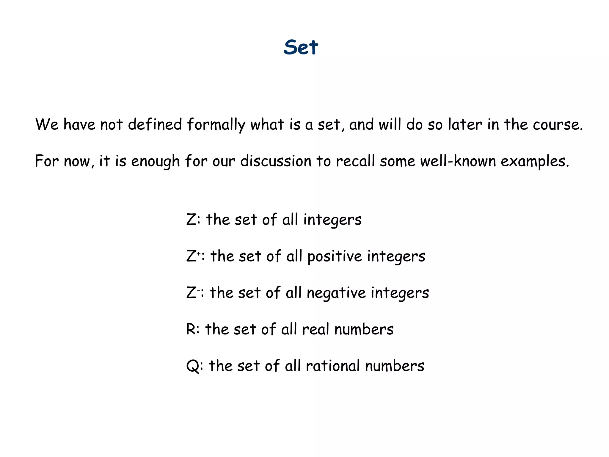 Set
We have not defined formally what is a set, and will do so later in the course.
For now, it is enough for our discussion to recall some well-known examples.
Z: the set of all integers
Z+
: the set of all positive integers
Z-
: the set of all negative integers
R: the set of all real numbers
Q: the set of all rational numbers
 