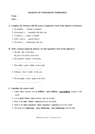 DEGREES OF COMPARISON WORKSHEET
Name :
Class :
A. Complete the sentences with the correct comparative form of the adjective in brackets!
1. An elephant …. (strong) a kangaroo.
2. Our teacher is …. (beautiful) that film star.
3. A school is …. (noisy) a hospital.
4. John’s work is …. (good) Mary’s.
5. The book is …. (interesting) that one.
B. Write sentences about the pictures. Use the superlative form of the adjectives!
1. The girl / tall / of the three
The girl is the tallest of the three.
2. The pyramid / ancient / of the three
……………………………………
3. This athlete / good / athlete in the world
……………………………………
4. February / short / month / in the year
……………………………………
5. The red apple / sweet / apple in the bowl
……………………………………
C. Underline the correct word!
1. I think Albert Einstein was the brilliant / more brilliant / most brilliant scientist in the
world.
2. I am a good / better / best swimmer than my brother.
3. Mum is the busy / busier / busiest person in the family.
4. What is the most expensive / more expensive / expensive car in the world?
5. The book was frightening / more frightening / most frightening than the film.
ESO 2 Photocopiable ©
B Burlington Books
 