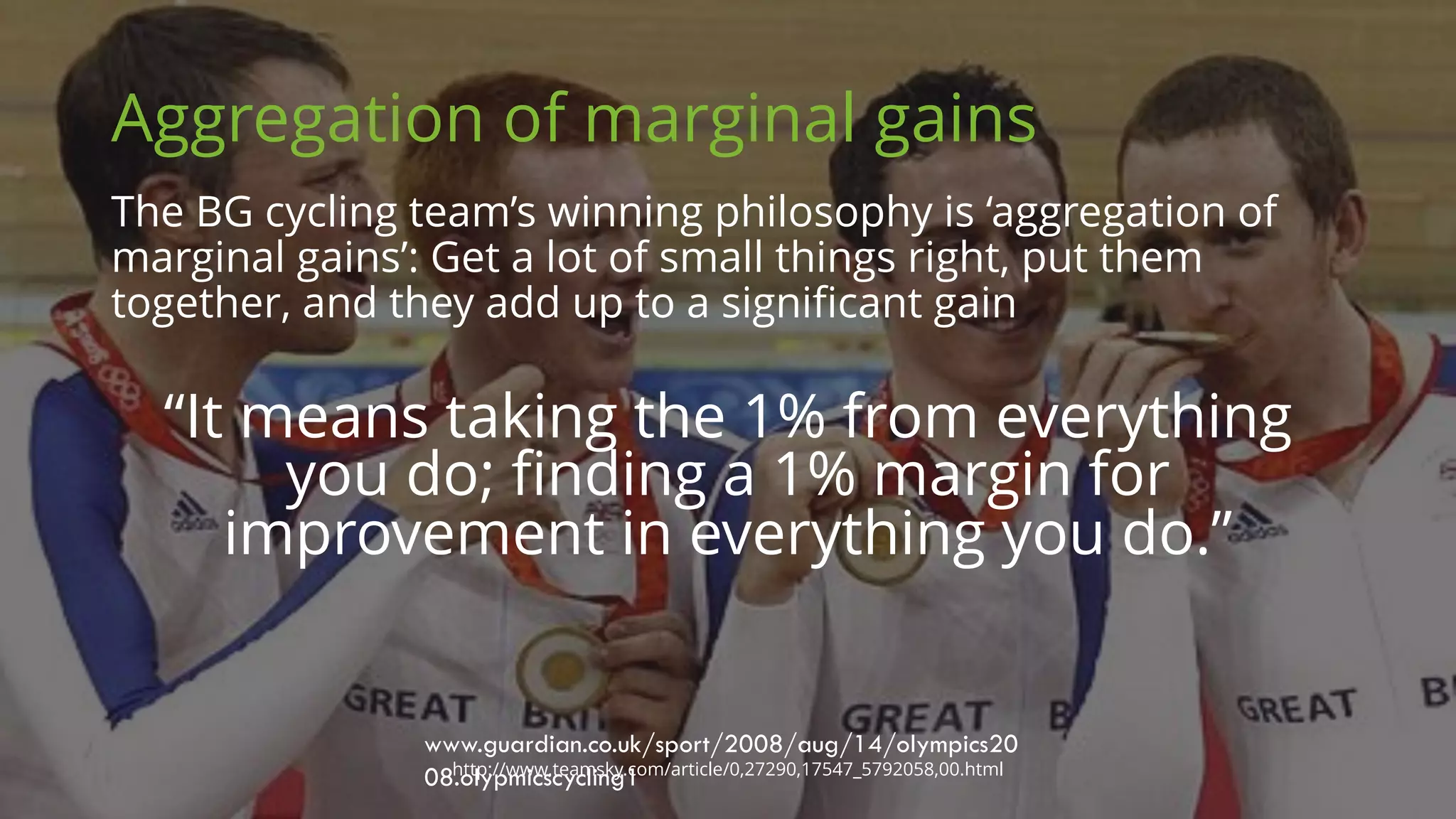 Aggregation of marginal gains
The BG cycling team’s winning philosophy is ‘aggregation of
marginal gains’: Get a lot of small things right, put them
together, and they add up to a significant gain
www.guardian.co.uk/sport/2008/aug/14/olympics20
08.olypmicscycling1http://www.teamsky.com/article/0,27290,17547_5792058,00.html
“It means taking the 1% from everything
you do; finding a 1% margin for
improvement in everything you do.”
 