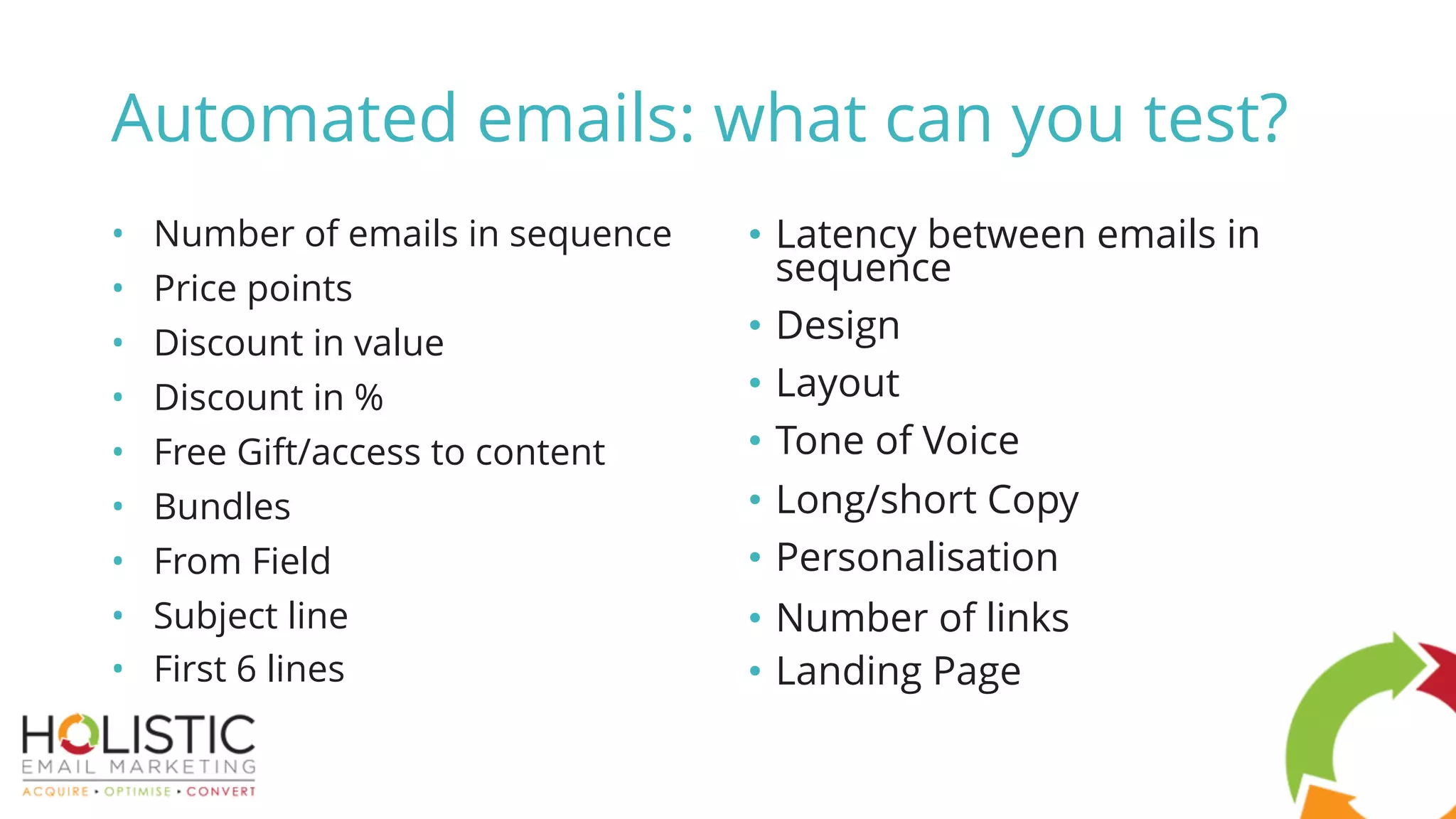 • Number of emails in sequence
• Price points
• Discount in value
• Discount in %
• Free Gift/access to content
• Bundles
• From Field
• Subject line
• First 6 lines
• Latency between emails in
sequence
• Design
• Layout
• Tone of Voice
• Long/short Copy
• Personalisation
• Number of links
• Landing Page
Automated emails: what can you test?
 