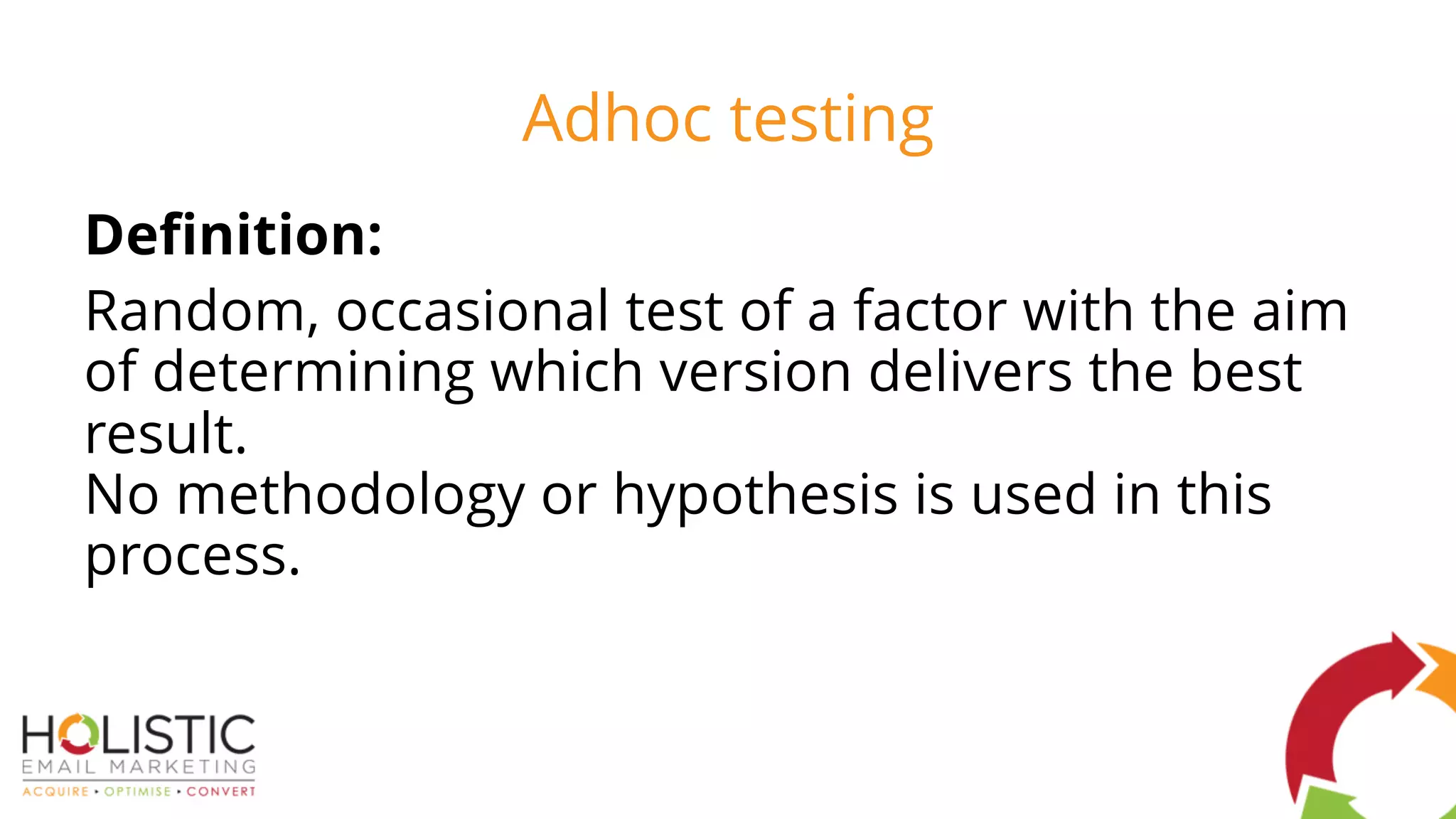 Adhoc testing
Definition:
Random, occasional test of a factor with the aim
of determining which version delivers the best
result.
No methodology or hypothesis is used in this
process.
 