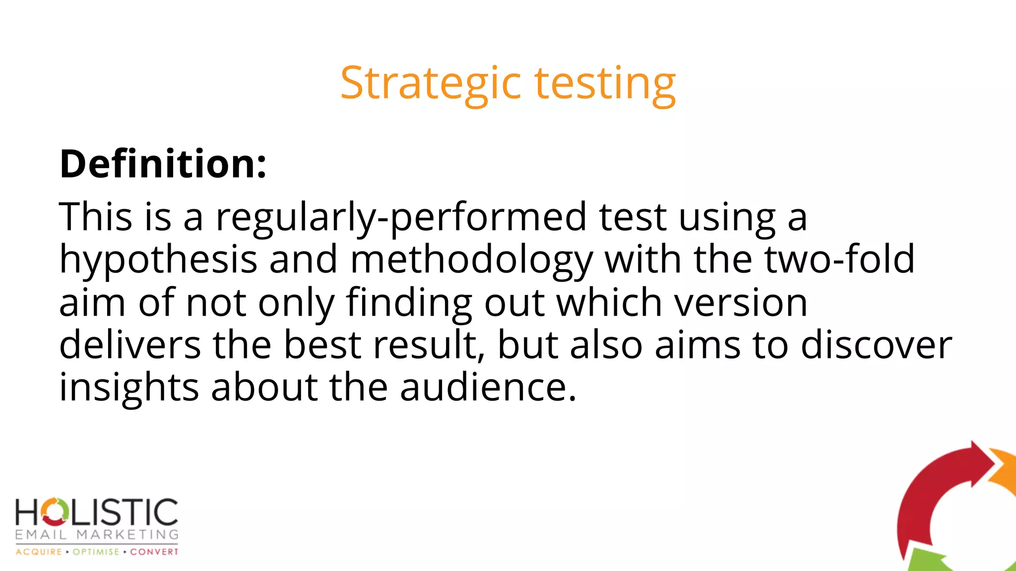 Strategic testing
Definition:
This is a regularly-performed test using a
hypothesis and methodology with the two-fold
aim of not only finding out which version
delivers the best result, but also aims to discover
insights about the audience.
 