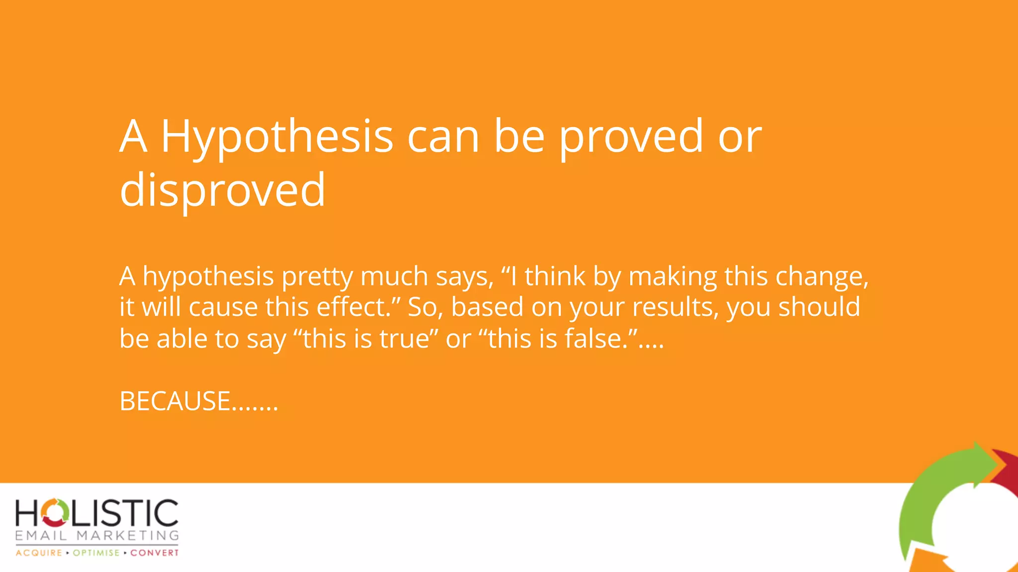 A Hypothesis can be proved or
disproved
A hypothesis pretty much says, “I think by making this change,
it will cause this effect.” So, based on your results, you should
be able to say “this is true” or “this is false.”….
BECAUSE.......
 