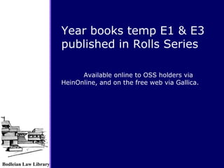 Bodleian Law Library
Available online to OSS holders via
HeinOnline, and on the free web via Gallica.
Year books temp E1 & E3
published in Rolls Series
 