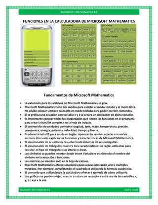 MICROSOFT MATHEMATICS 4.0 JOSÉ G. PÉREZ
MICROSOFT MATHEMATICS 4.0
FUNCIONES EN LA CALCULADORA DE MICROSOFT MATHEMATICS
Fundamentos de Microsoft Mathematics
 La extensión para los archivos de Microsoft Mathematics es gcw.
 Microsoft Mathematics tiene dos modos para escribir el modo teclado y el modo tinta.
No olvide colocar siempre colocarlo en modo teclado para poder escribir comandos.
 Si se gráfica una ecuación con variable x y z se creara un deslizador de dicha variable.
 Es importante conocer todas las propiedades que tienen las funciones en el programa
para crear la función completa en la hoja de trabajo.
 El convertidor de unidades convierte longitud, área, masa, temperatura, presión,
peso/masa, energía, potencia, velocidad, tiempo y fuerza.
 Presione la tecla F1 para ayuda en inglés. Aparecerán veinte carpetas con varios
archivos los cuales explican las funciones y características de Microsoft Mathematics.
 El solucionador de ecuaciones resuelve hasta sistemas de seis incógnitas.
 El solucionador de triángulos muestra tres características: las reglas utilizadas para
calcular, el tipo de triángulo y las alturas y áreas.
 Los símbolos se pueden insertar desde Insert Variable o escribiendo el nombre del
símbolo en la ecuación o funciones.
 Las matrices se insertan solo en la hoja de cálculo.
 Microsoft Mathematics ofrece soluciones paso a paso utilizando uno o múltiples
métodos. Por ejemplo: completando el cuadrado o utilizando la fórmula cuadrática.
 El comando que utilice desde la calculadora ofrecerá ejemplo de cómo utilizarlo.
 Los gráficos se pueden alejar, acercar y rotar con respecto a cada una de las variables x,
y, z o xyz a la vez.
 