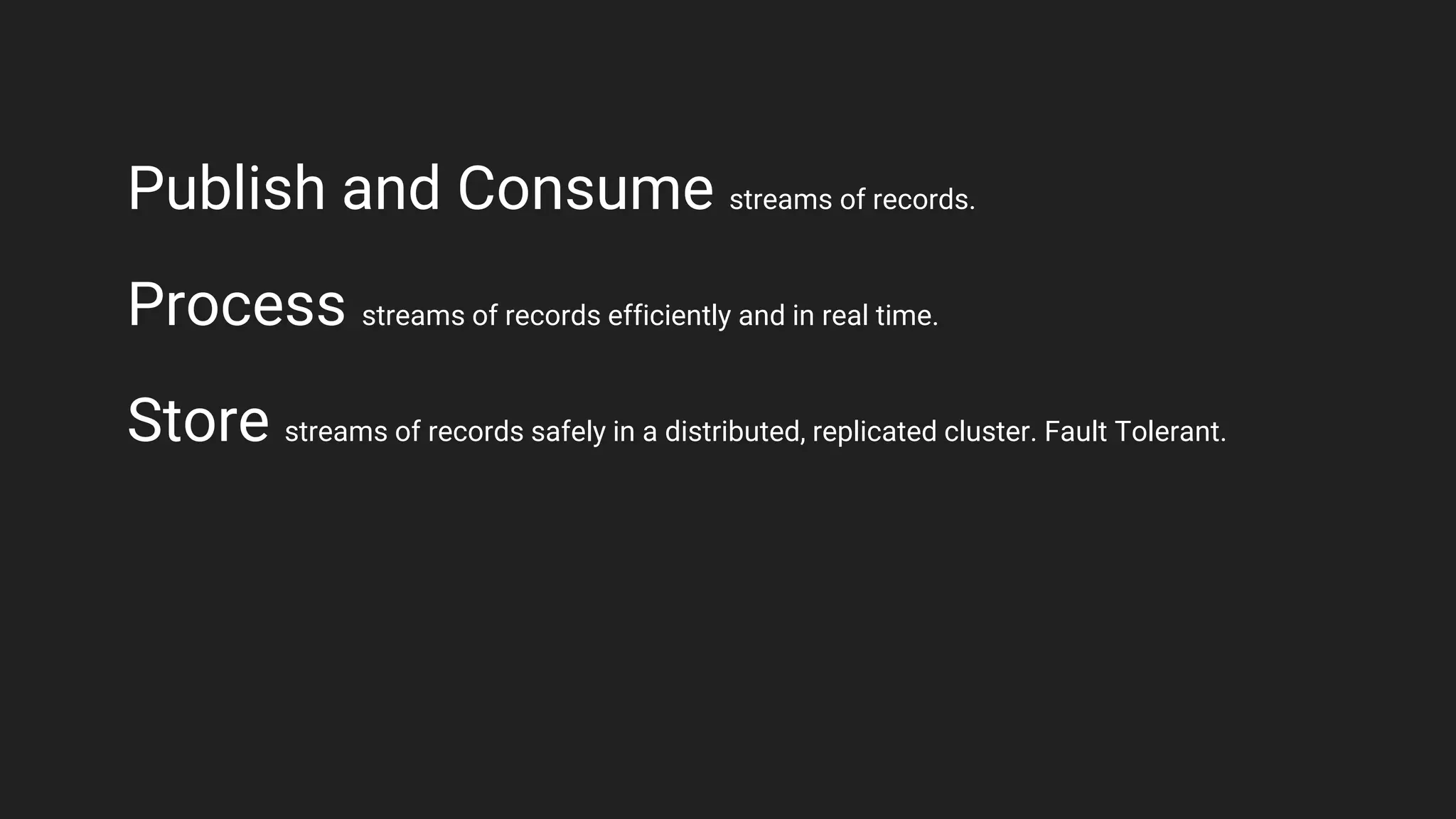Publish and Consume streams of records.
Process streams of records efficiently and in real time.
Store streams of records safely in a distributed, replicated cluster. Fault Tolerant.
 