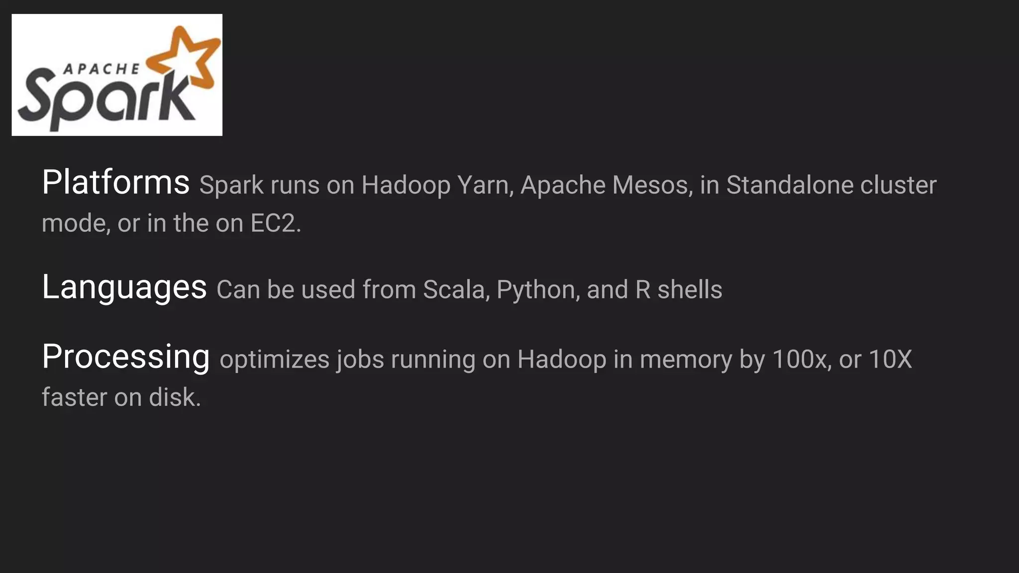 Platforms Spark runs on Hadoop Yarn, Apache Mesos, in Standalone cluster
mode, or in the on EC2.
Languages Can be used from Scala, Python, and R shells
Processing optimizes jobs running on Hadoop in memory by 100x, or 10X
faster on disk.
 
