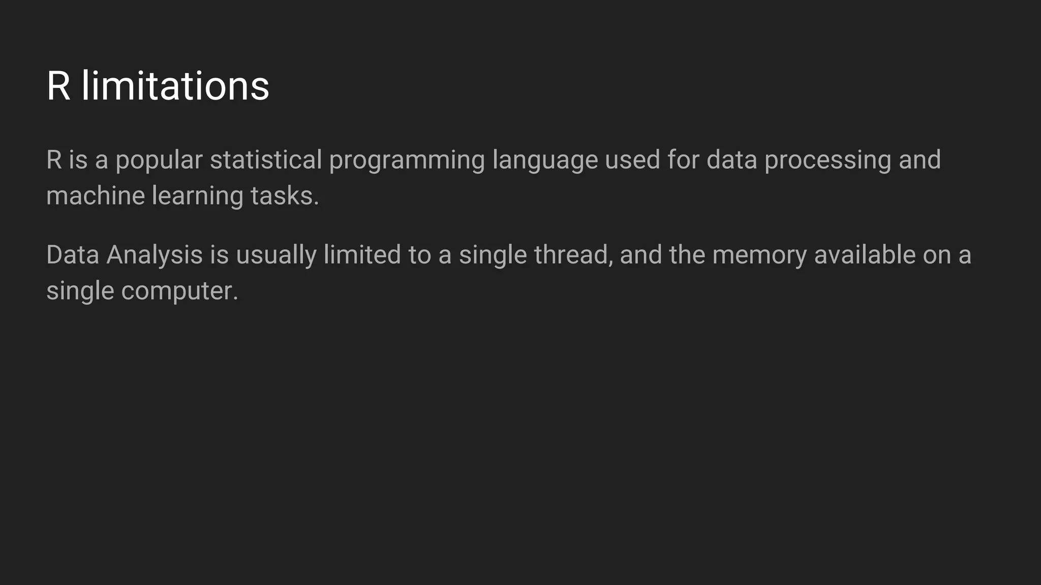 R limitations
R is a popular statistical programming language used for data processing and
machine learning tasks.
Data Analysis is usually limited to a single thread, and the memory available on a
single computer.
 
