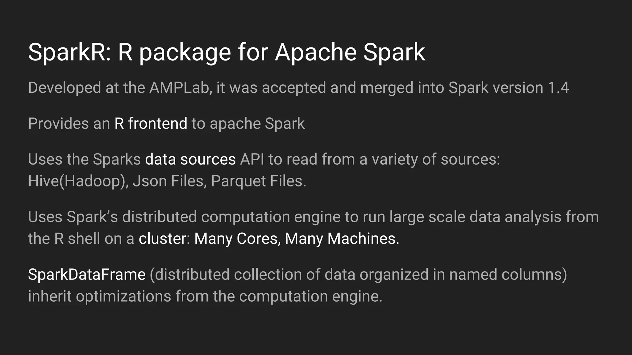Developed at the AMPLab, it was accepted and merged into Spark version 1.4
Provides an R frontend to apache Spark
Uses the Sparks data sources API to read from a variety of sources:
Hive(Hadoop), Json Files, Parquet Files.
Uses Spark’s distributed computation engine to run large scale data analysis from
the R shell on a cluster: Many Cores, Many Machines.
SparkDataFrame (distributed collection of data organized in named columns)
inherit optimizations from the computation engine.
SparkR: R package for Apache Spark
 