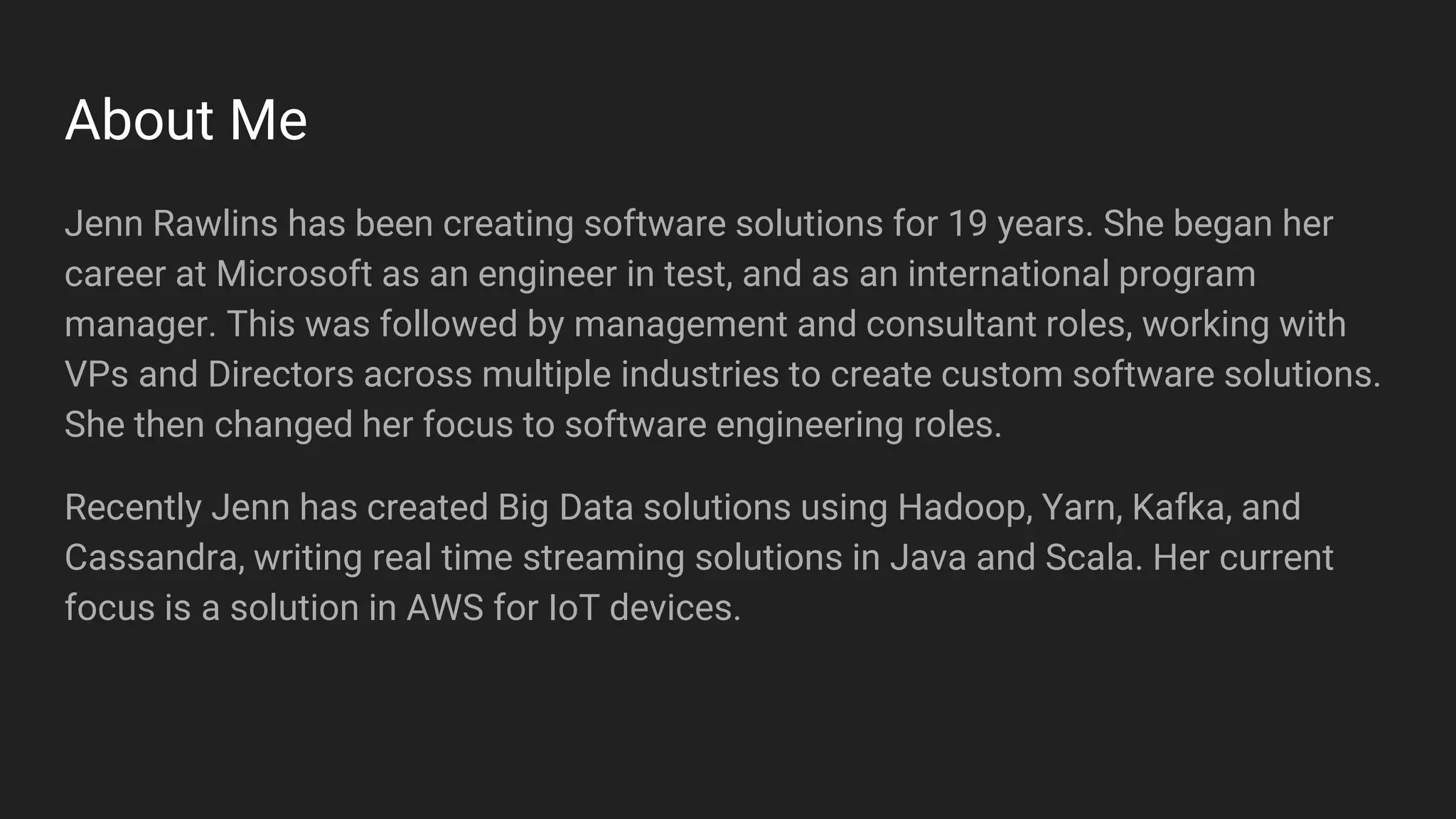 About Me
Jenn Rawlins has been creating software solutions for 19 years. She began her
career at Microsoft as an engineer in test, and as an international program
manager. This was followed by management and consultant roles, working with
VPs and Directors across multiple industries to create custom software solutions.
She then changed her focus to software engineering roles.
Recently Jenn has created Big Data solutions using Hadoop, Yarn, Kafka, and
Cassandra, writing real time streaming solutions in Java and Scala. Her current
focus is a solution in AWS for IoT devices.
 