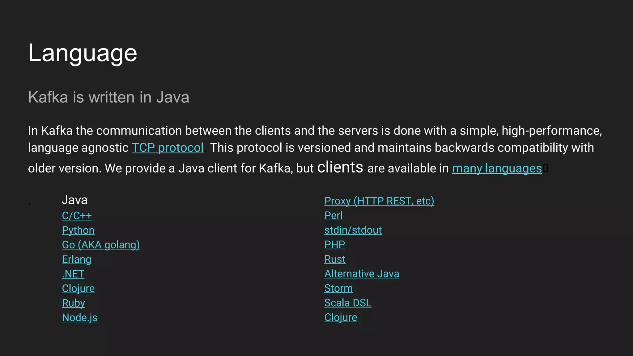 Language
Kafka is written in Java
In Kafka the communication between the clients and the servers is done with a simple, high-performance,
language agnostic TCP protocol. This protocol is versioned and maintains backwards compatibility with
older version. We provide a Java client for Kafka, but clients are available in many languages0
. Java
C/C++
Python
Go (AKA golang)
Erlang
.NET
Clojure
Ruby
Node.js
Proxy (HTTP REST, etc)
Perl
stdin/stdout
PHP
Rust
Alternative Java
Storm
Scala DSL
Clojure
 