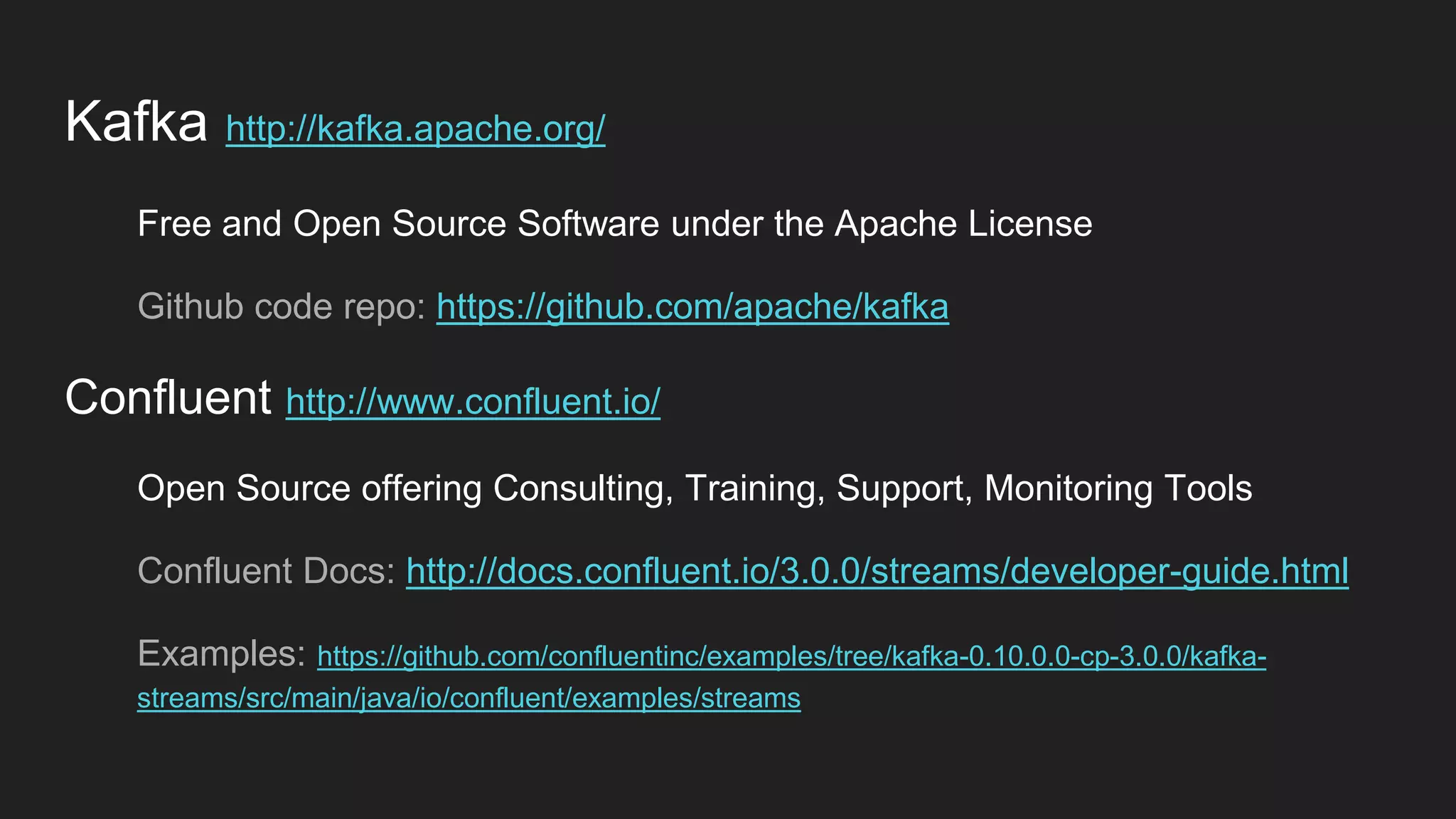 Kafka http://kafka.apache.org/
Free and Open Source Software under the Apache License
Github code repo: https://github.com/apache/kafka
Confluent http://www.confluent.io/
Open Source offering Consulting, Training, Support, Monitoring Tools
Confluent Docs: http://docs.confluent.io/3.0.0/streams/developer-guide.html
Examples: https://github.com/confluentinc/examples/tree/kafka-0.10.0.0-cp-3.0.0/kafka-
streams/src/main/java/io/confluent/examples/streams
 