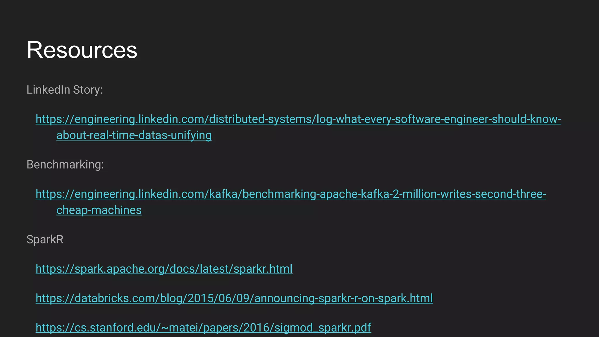 Resources
LinkedIn Story:
https://engineering.linkedin.com/distributed-systems/log-what-every-software-engineer-should-know-
about-real-time-datas-unifying
Benchmarking:
https://engineering.linkedin.com/kafka/benchmarking-apache-kafka-2-million-writes-second-three-
cheap-machines
SparkR
https://spark.apache.org/docs/latest/sparkr.html
https://databricks.com/blog/2015/06/09/announcing-sparkr-r-on-spark.html
https://cs.stanford.edu/~matei/papers/2016/sigmod_sparkr.pdf
 