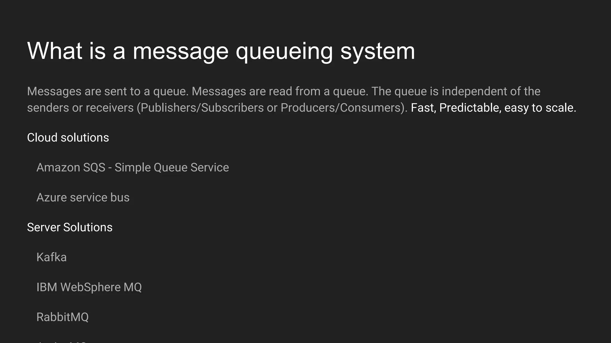What is a message queueing system
Messages are sent to a queue. Messages are read from a queue. The queue is independent of the
senders or receivers (Publishers/Subscribers or Producers/Consumers). Fast, Predictable, easy to scale.
Cloud solutions
Amazon SQS - Simple Queue Service
Azure service bus
Server Solutions
Kafka
IBM WebSphere MQ
RabbitMQ
 