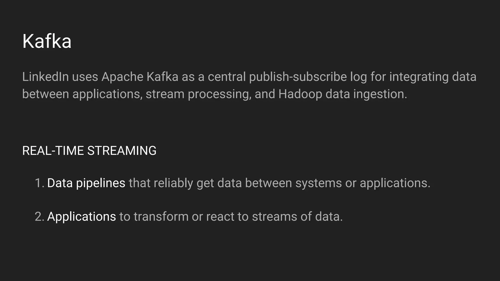 Kafka
LinkedIn uses Apache Kafka as a central publish-subscribe log for integrating data
between applications, stream processing, and Hadoop data ingestion.
REAL-TIME STREAMING
1. Data pipelines that reliably get data between systems or applications.
2. Applications to transform or react to streams of data.
 
