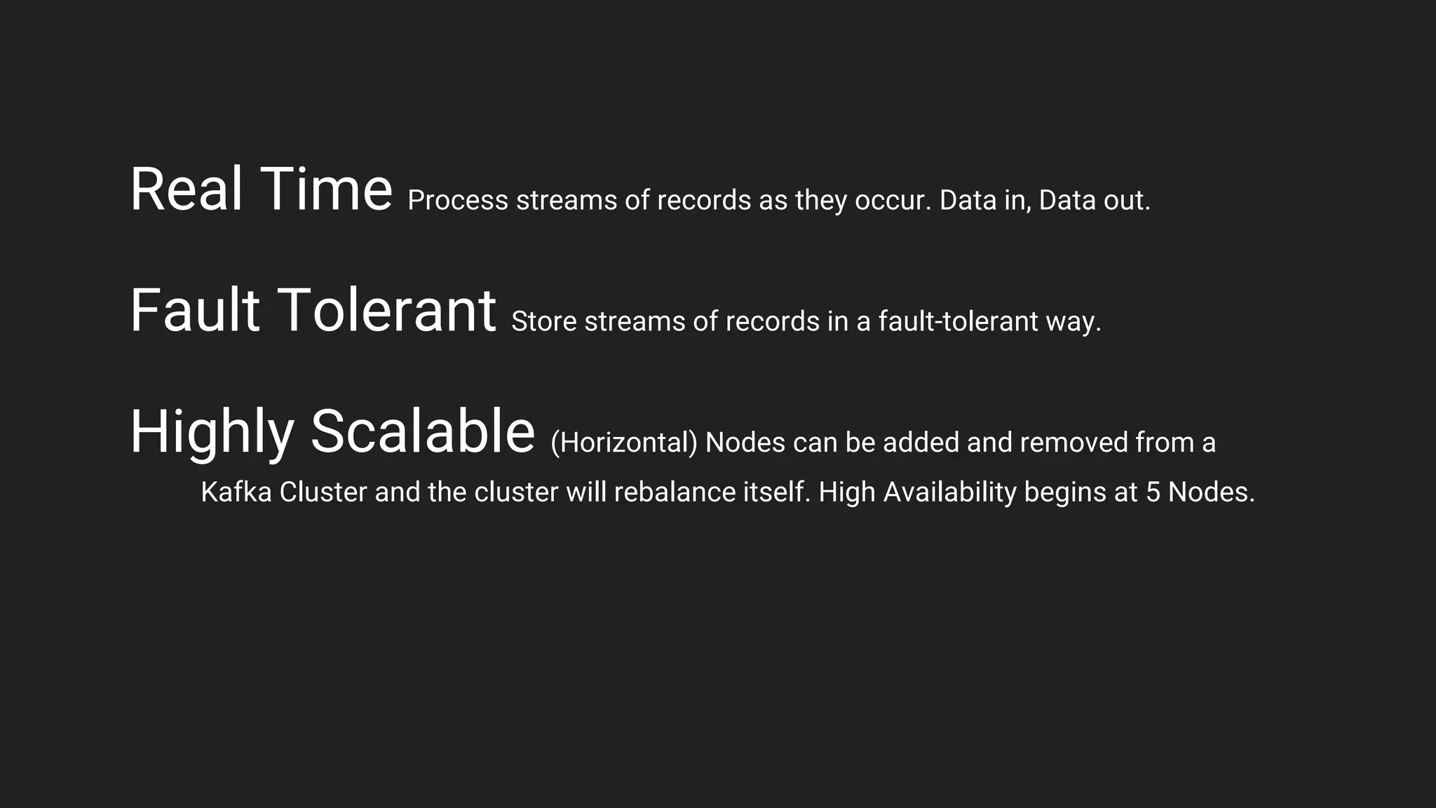 Real Time Process streams of records as they occur. Data in, Data out.
Fault Tolerant Store streams of records in a fault-tolerant way.
Highly Scalable (Horizontal) Nodes can be added and removed from a
Kafka Cluster and the cluster will rebalance itself. High Availability begins at 5 Nodes.
 