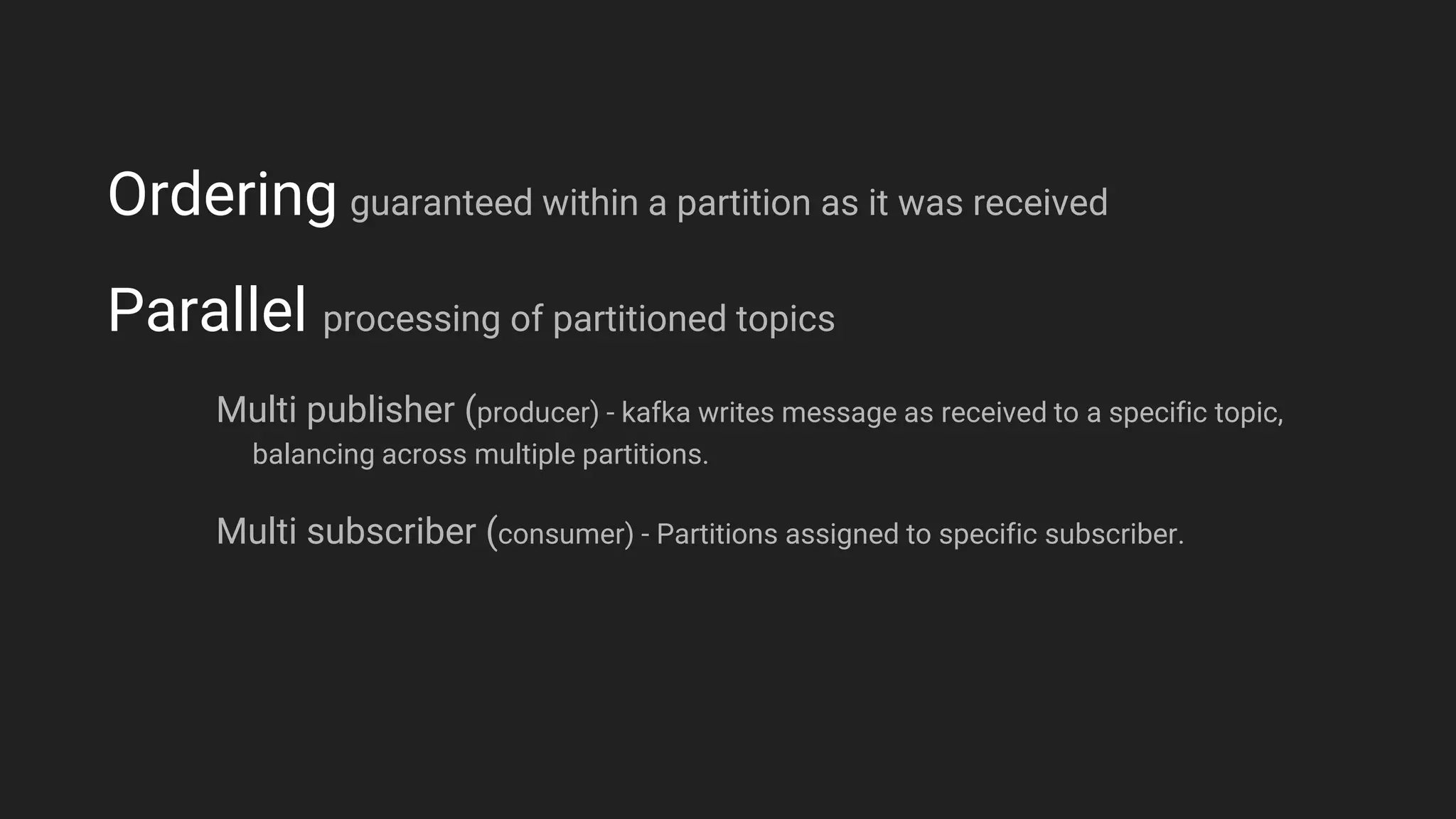 Ordering guaranteed within a partition as it was received
Parallel processing of partitioned topics
Multi publisher (producer) - kafka writes message as received to a specific topic,
balancing across multiple partitions.
Multi subscriber (consumer) - Partitions assigned to specific subscriber.
 
