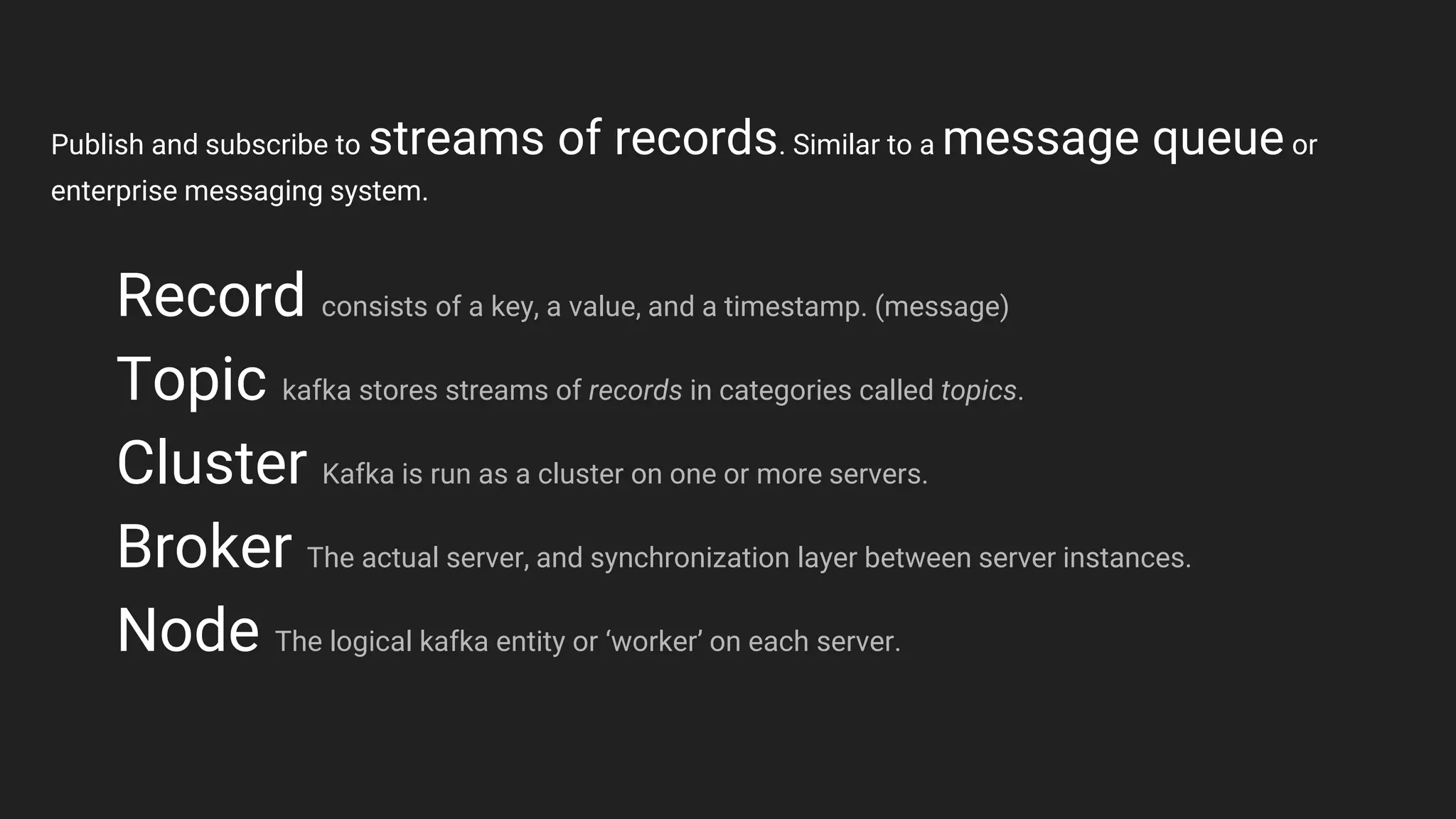 Record consists of a key, a value, and a timestamp. (message)
Topic kafka stores streams of records in categories called topics.
Cluster Kafka is run as a cluster on one or more servers.
Broker The actual server, and synchronization layer between server instances.
Node The logical kafka entity or ‘worker’ on each server.
Publish and subscribe to streams of records. Similar to a message queue or
enterprise messaging system.
 
