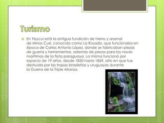  En Ybycuí está la antigua fundición de hierro y arsenal
de Minas Cué, conocida como La Rosada, que funcionaba en
época de Carlos Antonio López, donde se fabricaban piezas
de guerra y herramientas, además de piezas para las naves
marítimas de la flota paraguaya. La misma funcionó por
espacio de 19 años, desde 1850 hasta 1869, año en que fue
destruida por las tropas brasileñas y uruguayas durante
la Guerra de la Triple Alianza.
 
