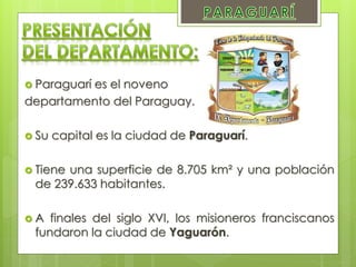  Paraguarí es el noveno
departamento del Paraguay.
 Su capital es la ciudad de Paraguarí.
 Tiene una superficie de 8.705 km² y una población
de 239.633 habitantes.
 A finales del siglo XVI, los misioneros franciscanos
fundaron la ciudad de Yaguarón.
 