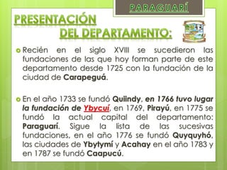  Recién en el siglo XVIII se sucedieron las
fundaciones de las que hoy forman parte de este
departamento desde 1725 con la fundación de la
ciudad de Carapeguá.
 En el año 1733 se fundó Quiindy, en 1766 tuvo lugar
la fundación de Ybycuí, en 1769, Pirayú, en 1775 se
fundó la actual capital del departamento:
Paraguarí. Sigue la lista de las sucesivas
fundaciones, en el año 1776 se fundó Quyquyhó,
las ciudades de Ybytymí y Acahay en el año 1783 y
en 1787 se fundó Caapucú.
 