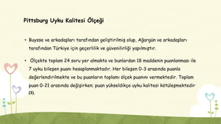 Pittsburg Uyku Kalitesi Ölçeği
• Buysse ve arkadaşları tarafından geliştirilmiş olup, Ağargün ve arkadaşları
tarafından Türkiye için geçerlilik ve güvenilirliği yapılmıştır.
• Ölçekte toplam 24 soru yer almakta ve bunlardan 18 maddenin puanlanması ile
7 uyku bileşen puanı hesaplanmaktadır. Her bileşen 0-3 arasında puanla
değerlendirilmekte ve bu puanların toplamı ölçek puanını vermektedir. Toplam
puan 0-21 arasında değişirken; puan yükseldikçe uyku kalitesi kötüleşmektedir
(3).
 