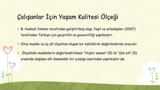Çalışanlar İçin Yaşam Kalitesi Ölçeği
• B. Hudnall Stamm tarafından geliştirilmiş olup, Yeşil ve arkadaşları (2007)
tarafından Türkiye için geçerlilik ve güvenirliliği yapılmıştır.
• Otuz madde ve üç alt ölçekten oluşan bir özbildirim değerlendirme aracıdır.
• Ölçekteki maddelerin değerlendirilmesi “Hiçbir zaman” (0) ile “Çok sık” (5)
arasında değişen altı basamaklı bir çizelge üzerinden yapılmıştır (4).
 