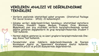 VERİLERİN ANALİZİ VE DEĞERLENDİRME
TEKNİKLERİ
• Verilerin analizinde istatistiksel paket programı (Statistical Package
For Social Science - SPSS) 21 kullanılmıştır.
• Çalışma verileri değerlendirilirken tanımlayıcı istatistiksel metotların
(Ortalama, Standart Sapma, Medyan, Frekans, Oran, Minimum,
Maksimum) yanı sıra niceliksel verilerin karşılaştırılmasında normal
dağılım gösteren değişkenlerin iki grup karşılaştırmalarında Student t
Test kullanıldı.
• Normal dağılım gösteren üç ve üzeri grupların karşılaştırmalarında One-
way Anova Test kullanıldı.
• Parametreler arası ilişkilerin değerlendirilmesinde de Pearson
Korelasyon Analizi ve Spearman’s Korelasyon Analizi kullanıldı.
Anlamlılık p<0,01 ve p<0,05 düzeylerinde değerlendirildi.
 