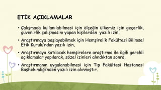 ETİK AÇIKLAMALAR
• Çalışmada kullanılabilmesi için ölçeğin ülkemiz için geçerlik,
güvenirlik çalışmasını yapan kişilerden yazılı izin,
• Araştırmaya başlayabilmek için Hemşirelik Fakültesi Bilimsel
Etik Kurulu’ndan yazılı izin,
• Araştırmaya katılacak hemşirelere araştırma ile ilgili gerekli
açıklamalar yapılarak, sözel izinleri alındıktan sonra,
• Araştırmanın uygulanabilmesi için Tıp Fakültesi Hastanesi
Başhekimliği’nden yazılı izin alınmıştır.
 