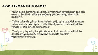 ARASTIRMANIN KONUSU
• Yoğun bakım hemşireliği çalışma ortamından kaynaklanan pek çok
olumsuz faktörün etkisiyle yoğun iş yüküne sahip, stresli bir
meslektir.
• Yoğun bakımda çalışan hemşirelerin çoğu uyku bozukluklarından
yakınmaktadır. Vardiyalı ve nöbetli çalışma sisteminde özellikle
fizyolojik etkiler öne çıkmaktadır.
• Vardiyalı çalışan kişiler gündüz yeterli derecede ve kaliteli bir
şekilde uyuyamamakta ve uykuya dalmakta problem
yaşamaktadırlar (1,2).
 