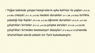 • Yoğun bakımda çalışan hemşirelerin uyku kalitesi ile yaşları (F=5.51,
p=0.89); cinsiyet (t=1.16, p=0,25); medeni durumları (t=-1.88, p=0.063); birlikte
yasadığı kişi-kişiler (X2=3.26, p=0,32); öğrenim durumları (F=2.07, p=0.103)
çalıştıkları birimler (F=2.13, p=0.20) çalışma süreleri (F=3.45, p=0.53) ve
çalıştıkları birimden memnuniyet düzeyleri (F=2.08 p=0.77) arasında
istatistiksel olarak anlamlı bir fark bulunmamıştır.
 