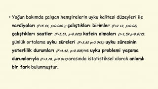 • Yoğun bakımda çalışan hemşirelerin uyku kalitesi düzeyleri ile
vardiyaları (F=5.44, p=0.030 ); çalıştıkları birimler (F=2.13, p=0.02)
çalıştıkları saatler (F=5.51, p=0.025) kafein almaları (t=1,59 p=0.012);
günlük ortalama uyku süreleri (F=3,82 p=0.043); uyku süresinin
yeterlilik durumları (F=4.42, p=0.005) ve uyku problemi yaşama
durumlarıyla (F=3.78, p=0.012) arasında istatistiksel olarak anlamlı
bir fark bulunmuştur.
 