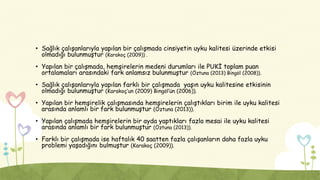 • Sağlık çalışanlarıyla yapılan bir çalışmada cinsiyetin uyku kalitesi üzerinde etkisi
olmadığı bulunmuştur (Karakoç (2009)) .
• Yapılan bir çalışmada, hemşirelerin medeni durumları ile PUKİ toplam puan
ortalamaları arasındaki fark anlamsız bulunmuştur (Öztuna (2013) Bingöl (2008)).
• Sağlık çalışanlarıyla yapılan farklı bir çalışmada yaşın uyku kalitesine etkisinin
olmadığı bulunmuştur (Karakoç’un (2009) Bingöl’ün (2006)).
• Yapılan bir hemşirelik çalışmasında hemşirelerin çalıştıkları birim ile uyku kalitesi
arasında anlamlı bir fark bulunmuştur (Öztuna (2013)).
• Yapılan çalışmada hemşirelerin bir ayda yaptıkları fazla mesai ile uyku kalitesi
arasında anlamlı bir fark bulunmuştur (Öztuna (2013)).
• Farklı bir çalışmada ise haftalık 40 saatten fazla çalışanların daha fazla uyku
problemi yaşadığını bulmuştur (Karakoç (2009)).
 