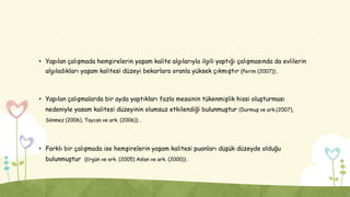 • Yapılan çalışmada hemşirelerin yaşam kalite algılarıyla ilgili yaptığı çalışmasında da evlilerin
algıladıkları yaşam kalitesi düzeyi bekarlara oranla yüksek çıkmıştır (Perim (2007)) .
• Yapılan çalışmalarda bir ayda yaptıkları fazla mesainin tükenmişlik hissi oluşturması
nedeniyle yasam kalitesi düzeyinin olumsuz etkilendiği bulunmuştur (Durmuş ve ark.(2007),
Sönmez (2006), Taycan ve ark. (2006)) .
• Farklı bir çalışmada ise hemşirelerin yaşam kalitesi puanları düşük düzeyde olduğu
bulunmuştur (Ergün ve ark. (2005) Aslan ve ark. (2000)) .
 