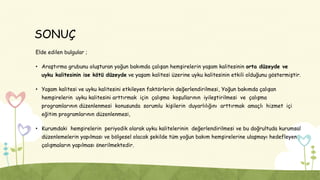 SONUÇ
Elde edilen bulgular ;
• Araştırma grubunu oluşturan yoğun bakımda çalışan hemşirelerin yaşam kalitesinin orta düzeyde ve
uyku kalitesinin ise kötü düzeyde ve yaşam kalitesi üzerine uyku kalitesinin etkili olduğunu göstermiştir.
• Yaşam kalitesi ve uyku kalitesini etkileyen faktörlerin değerlendirilmesi, Yoğun bakımda çalışan
hemşirelerin uyku kalitesini arttırmak için çalışma koşullarının iyileştirilmesi ve çalışma
programlarının düzenlenmesi konusunda sorumlu kişilerin duyarlılığını arttırmak amaçlı hizmet içi
eğitim programlarının düzenlenmesi,
• Kurumdaki hemşirelerin periyodik olarak uyku kalitelerinin değerlendirilmesi ve bu doğrultuda kurumsal
düzenlemelerin yapılması ve bölgesel olacak şekilde tüm yoğun bakım hemşirelerine ulaşmayı hedefleyen
çalışmaların yapılması önerilmektedir.
 