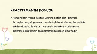 ARASTIRMANIN KONUSU
• Hemşirelerin yaşam kalitesi üzerinde etkin olan bireysel
ihtiyaçlar, sosyal yaşamları ve aile ilişkilerini olumsuz bir şekilde
etkilemektedir. Bu durum hemşirelerde uyku sorunlarına ve
dinlenme olanaklarının sağlanamamasına neden olmaktadır.
 