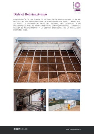 Soler Energy Services SL
District Heaving Avinyó
CONSTRUCCIÓN DE UNA PLANTA DE PRODUCCIÓN DE AGUA CALIENTE DE 500 KW
MEDIANTE EL APROVECHAMIENTO DE LA BIOMASA FORESTAL COMO COMBUSTIBLE,
ASÍ COMO LA DISTRIBUCIÓN HACIA UNA ESCUELA, UNA GUARDERÍA Y UN
POLIDEPORTIVO PARA EL AYUNTAMIENTO DE AVINYÓ (BARCELONA). TAMBIÉN SE
REALIZA EL MANTENIMIENTO Y LA GESTIÓN ENERGÉTICA DE LA INSTALACIÓN
DURANTE 8 AÑOS.