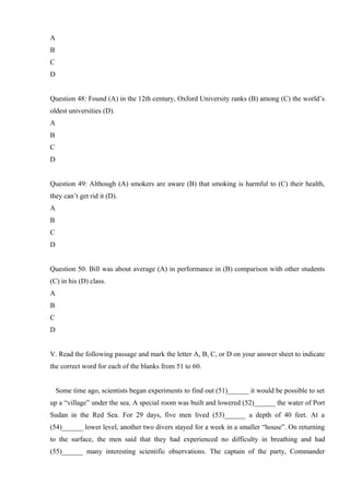 A
B
C
D
Question 48: Found (A) in the 12th century, Oxford University ranks (B) among (C) the world’s
oldest universities (D).
A
B
C
D
Question 49: Although (A) smokers are aware (B) that smoking is harmful to (C) their health,
they can’t get rid it (D).
A
B
C
D
Question 50: Bill was about average (A) in performance in (B) comparison with other students
(C) in his (D) class.
A
B
C
D
V. Read the following passage and mark the letter A, B, C, or D on your answer sheet to indicate
the correct word for each of the blanks from 51 to 60.
Some time ago, scientists began experiments to find out (51)______ it would be possible to set
up a “village” under the sea. A special room was built and lowered (52)______ the water of Port
Sudan in the Red Sea. For 29 days, five men lived (53)______ a depth of 40 feet. At a
(54)______ lower level, another two divers stayed for a week in a smaller “house”. On returning
to the surface, the men said that they had experienced no difficulty in breathing and had
(55)______ many interesting scientific observations. The captain of the party, Commander
 
