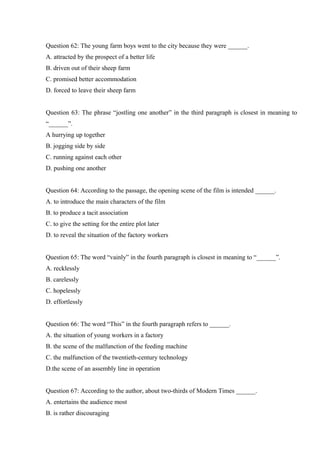 Question 62: The young farm boys went to the city because they were ______.
A. attracted by the prospect of a better life
B. driven out of their sheep farm
C. promised better accommodation
D. forced to leave their sheep farm
Question 63: The phrase “jostling one another” in the third paragraph is closest in meaning to
“______”.
A hurrying up together
B. jogging side by side
C. running against each other
D. pushing one another
Question 64: According to the passage, the opening scene of the film is intended ______.
A. to introduce the main characters of the film
B. to produce a tacit association
C. to give the setting for the entire plot later
D. to reveal the situation of the factory workers
Question 65: The word “vainly” in the fourth paragraph is closest in meaning to “______”.
A. recklessly
B. carelessly
C. hopelessly
D. effortlessly
Question 66: The word “This” in the fourth paragraph refers to ______.
A. the situation of young workers in a factory
B. the scene of the malfunction of the feeding machine
C. the malfunction of the twentieth-century technology
D.the scene of an assembly line in operation
Question 67: According to the author, about two-thirds of Modern Times ______.
A. entertains the audience most
B. is rather discouraging
 