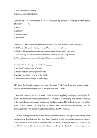 C. was shot outside a factory
D. is more critical than the rest
Question 68: The author refers to all of the following notions to describe Modern Times
EXCEPT “______”.
A. satire
B. criticism
C. entertainment
D. revolution
Question 69: Which of the following statements is NOT true according to the passage?
A. In Modern Times, the factory workers’ basic needs are well met.
B. Modern Times depicts the over-mechanised world from a social viewpoint.
C. The working conditions in the car factories of the 1930s were very stressful.
D. The author does not consider Modern Times as a perfect film.
Question 70: The passage was written to ______.
A. explain Chaplin’s style of acting
B. review one of Chaplin’s popular films
C. criticize the factory system of the 1930s
D. discuss the disadvantages of technology
VII. Read the following passage and mark the letter A, B, C, or D on your answer sheet to
indicate the correct answer to each of the questions from 71 to 80.
Very few people in the modern world obtain their food supply by hunting and gathering in the
natural environment surrounding their homes. This method of harvesting from nature’s provision
is the oldest known subsistence strategy and has been practised for at least the last two million
years. It was, indeed, the only way to obtain food until rudimentary farming and the
domestication of wild animals were introduced about 10,000 years ago.
Because hunter-gatherers have fared poorly in comparison with their agricultural cousins, their
numbers have dwindled, and they have been forced to live in marginal environments, such as
deserts and arctic wastelands. In higher latitudes, the shorter growing seasons have restricted the
availability of plant life. Such conditions have caused a greater dependence on hunting, and on
 