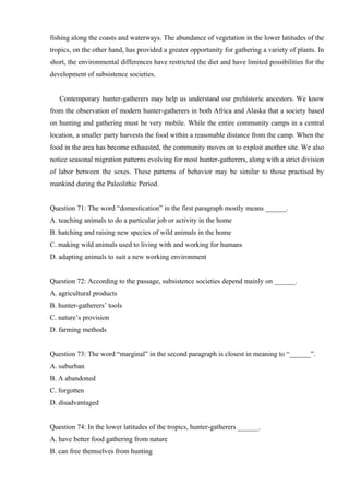 fishing along the coasts and waterways. The abundance of vegetation in the lower latitudes of the
tropics, on the other hand, has provided a greater opportunity for gathering a variety of plants. In
short, the environmental differences have restricted the diet and have limited possibilities for the
development of subsistence societies.
Contemporary hunter-gatherers may help us understand our prehistoric ancestors. We know
from the observation of modern hunter-gatherers in both Africa and Alaska that a society based
on hunting and gathering must be very mobile. While the entire community camps in a central
location, a smaller party harvests the food within a reasonable distance from the camp. When the
food in the area has become exhausted, the community moves on to exploit another site. We also
notice seasonal migration patterns evolving for most hunter-gatherers, along with a strict division
of labor between the sexes. These patterns of behavior may be similar to those practised by
mankind during the Paleolithic Period.
Question 71: The word “domestication” in the first paragraph mostly means ______.
A. teaching animals to do a particular job or activity in the home
B. hatching and raising new species of wild animals in the home
C. making wild animals used to living with and working for humans
D. adapting animals to suit a new working environment
Question 72: According to the passage, subsistence societies depend mainly on ______.
A. agricultural products
B. hunter-gatherers’ tools
C. nature’s provision
D. farming methods
Question 73: The word “marginal” in the second paragraph is closest in meaning to “______”.
A. suburban
B. A abandoned
C. forgotten
D. disadvantaged
Question 74: In the lower latitudes of the tropics, hunter-gatherers ______.
A. have better food gathering from nature
B. can free themselves from hunting
 