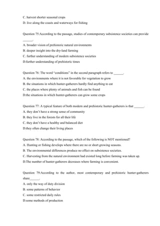 C. harvest shorter seasonal crops
D. live along the coasts and waterways for fishing
Question 75:According to the passage, studies of contemporary subsistence societies can provide
______.
A. broader vision of prehistoric natural environments
B. deeper insight into the dry-land farming
C. further understanding of modern subsistence societies
D.further understanding of prehistoric times
Question 76: The word “conditions” in the second paragraph refers to ______.
A. the environments where it is not favorable for vegetation to grow
B. the situations in which hunter-gatherers hardly find anything to eat
C. the places where plenty of animals and fish can be found
D.the situations in which hunter-gatherers can grow some crops
Question 77: A typical feature of both modern and prehistoric hunter-gatherers is that ______.
A. they don’t have a strong sense of community
B. they live in the forests for all their life
C. they don’t have a healthy and balanced diet
D.they often change their living places
Question 78: According to the passage, which of the following is NOT mentioned?
A. Hunting or fishing develops where there are no or short growing seasons.
B. The environmental differences produce no effect on subsistence societies.
C. Harvesting from the natural environment had existed long before farming was taken up.
D.The number of hunter-gatherers decreases where farming is convenient.
Question 79:According to the author, most contemporary and prehistoric hunter-gatherers
share______.
A. only the way of duty division
B. some patterns of behavior
C. some restricted daily rules
D.some methods of production
 