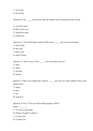 C. not to play
D. do not play
Question 10: He ______ to the doctor after the accident, but he continued to play instead.
A. must have gone
B. didn’t have to go
C. should have gone
D. couldn’t go
Question 11: The United States consists of fifty states, ______ has its own government.
A. each of that
B. they each
C. hence each
D. each of which
Question 12: “Don’t worry. I have ______ tire at the back of my car.”
A. other
B. others
C. the other
D. another
Question 13:There was nothing they could do ______ leave the car at the roadside where it had
broken down.
A. unless
B. than
C. but
D. instead of
Question 14:Lora: “Your new blouse looks gorgeous, Helen!”
Helen: “______.”
A. You can say that again
B. Thanks, I bought it at Macy’s
C. It’s up to you
D. I’d rather not
 