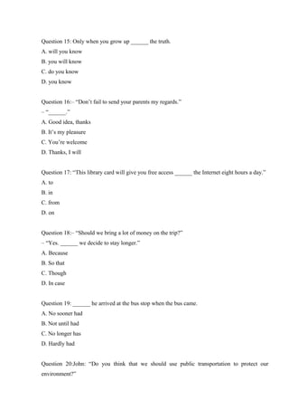 Question 15: Only when you grow up ______ the truth.
A. will you know
B. you will know
C. do you know
D. you know
Question 16:– “Don’t fail to send your parents my regards.”
– “______.”
A. Good idea, thanks
B. It’s my pleasure
C. You’re welcome
D. Thanks, I will
Question 17: “This library card will give you free access ______ the Internet eight hours a day.”
A. to
B. in
C. from
D. on
Question 18:– “Should we bring a lot of money on the trip?”
– “Yes. ______ we decide to stay longer.”
A. Because
B. So that
C. Though
D. In case
Question 19: ______ he arrived at the bus stop when the bus came.
A. No sooner had
B. Not until had
C. No longer has
D. Hardly had
Question 20:John: “Do you think that we should use public transportation to protect our
environment?”
 