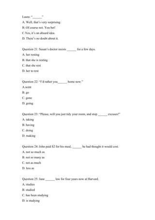 Laura: “______”
A. Well, that’s very surprising.
B. Of course not. You bet!
C.Yes, it’s an absurd idea.
D. There’s no doubt about it.
Question 21: Susan’s doctor insists ______ for a few days.
A. her resting
B. that she is resting
C. that she rest
D. her to rest
Question 22: “I’d rather you______ home now.”
A.went
B. go
C. gone
D. going
Question 23: “Please, will you just tidy your room, and stop ______ excuses!”
A. taking
B. having
C. doing
D. making
Question 24: John paid $2 for his meal, ______ he had thought it would cost.
A. not so much as
B. not so many as
C. not as much
D. less as
Question 25: Jane ______ law for four years now at Harvard.
A. studies
B. studied
C. has been studying
D. is studying
 
