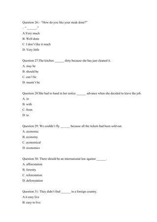 Question 26:– “How do you like your steak done?”
– “ ______.”
A.Very much
B. Well done
C. I don’t like it much
D. Very little
Question 27:The kitchen ______ dirty because she has just cleaned it.
A. may be
B. should be
C. can’t be
D. mustn’t be
Question 28:She had to hand in her notice ______ advance when she decided to leave the job.
A. in
B. with
C. from
D. to
Question 29: We couldn’t fly ______ because all the tickets had been sold out.
A. economic
B. economy
C. economical
D. economics
Question 30: There should be an international law against ______.
A. afforestation
B. forestry
C. reforestation
D. deforestation
Question 31: They didn’t find ______ in a foreign country.
A.it easy live
B. easy to live
 